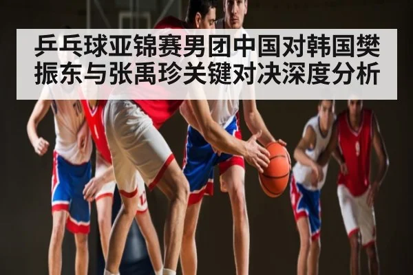 乒乓球亚锦赛男团中国对韩国樊振东与张禹珍关键对决深度分析 - kaiyun