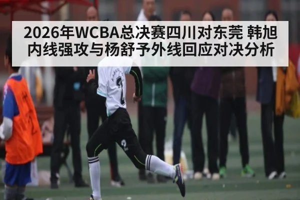 2026年WCBA总决赛四川对东莞 韩旭内线强攻与杨舒予外线回应对决分析 - kaiyun